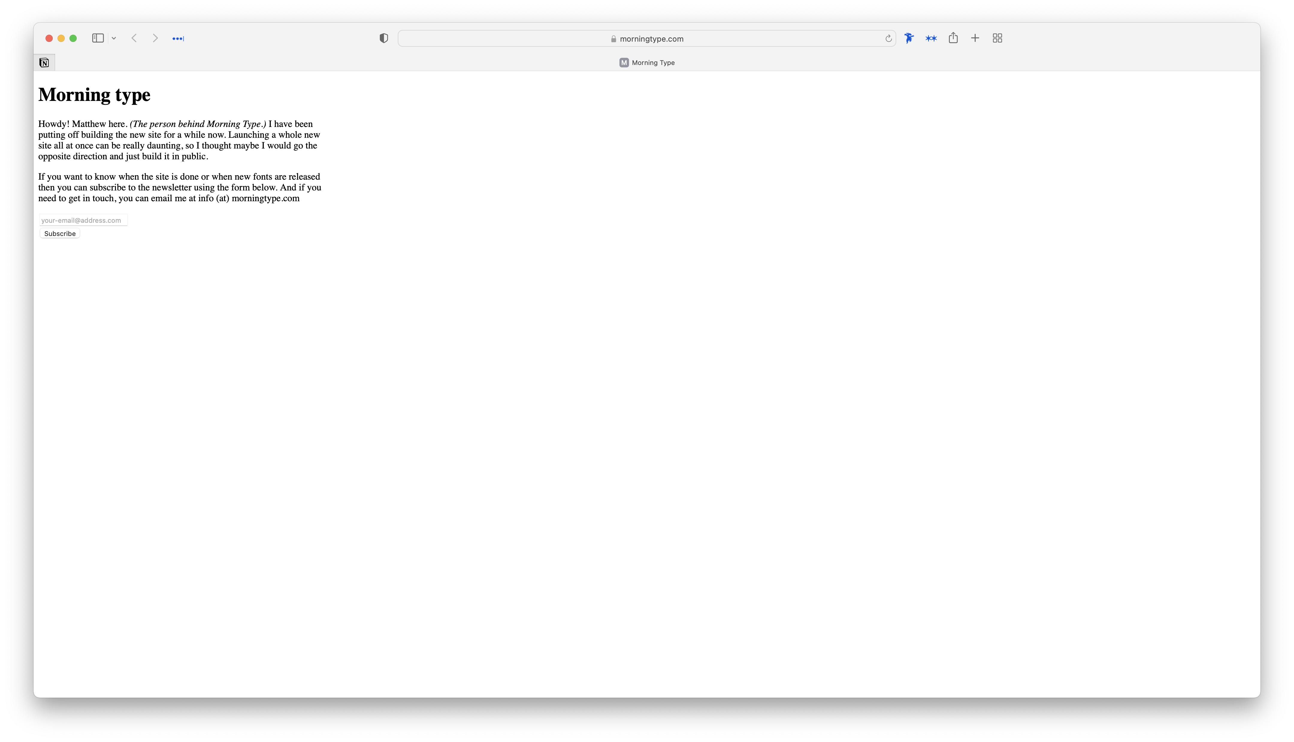 Screenshot of the Morning Type website. It doesn't have any styling and uses the default css settings with the exception of a max-width being applied to the text. It reads: “Morning type. Howdy! Matthew here. (The person behind Morning Type.) I have been putting off building the new site for a while now. Launching a whole new site all at once can be really daunting, so I thought maybe I would go the opposite direction and just build it in public. If you want to know when the site is done or when new fonts are released then you can subscribe to the newsletter using the form below. And if you need to get in touch, you can email me at info (at) morningtype.com”